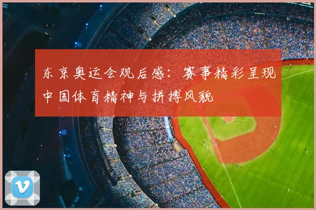 东京奥运会观后感：赛事精彩呈现中国体育精神与拼搏风貌
