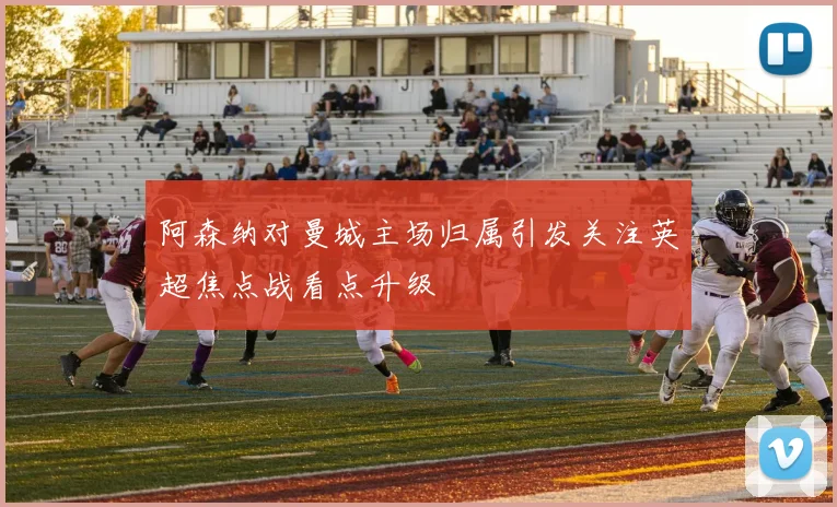 阿森纳对曼城主场归属引发关注英超焦点战看点升级