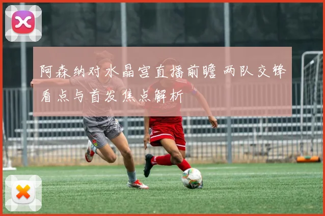 阿森纳对水晶宫直播前瞻 两队交锋看点与首发焦点解析