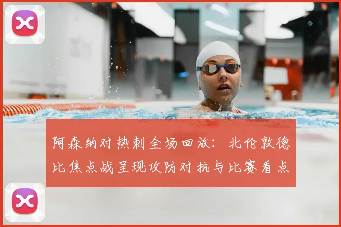 阿森纳对热刺全场回放：北伦敦德比焦点战呈现攻防对抗与比赛看点