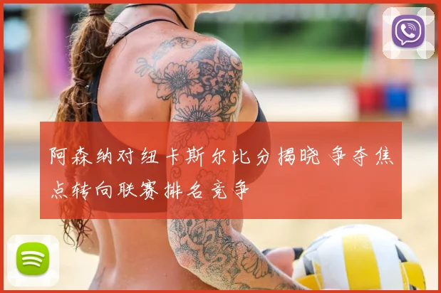 阿森纳对纽卡斯尔比分揭晓 争夺焦点转向联赛排名竞争