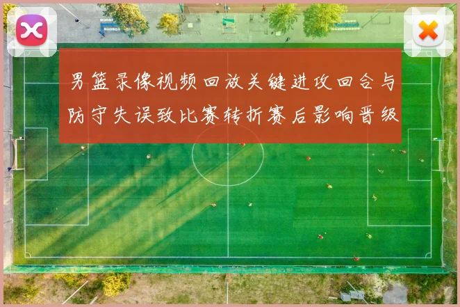 男篮录像视频回放关键进攻回合与防守失误致比赛转折赛后影响晋级形势