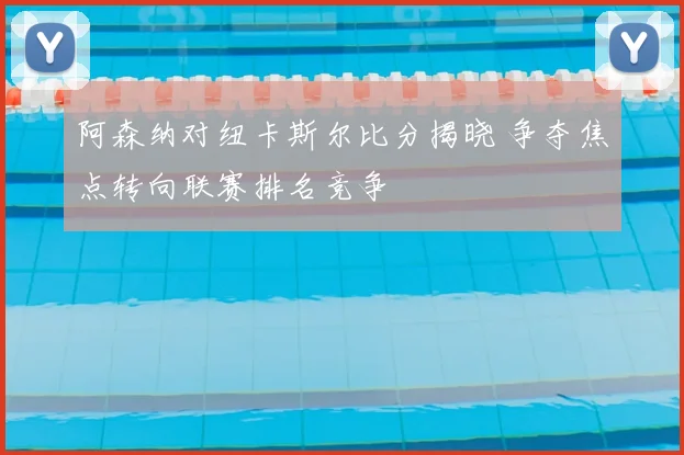 阿森纳对纽卡斯尔比分揭晓 争夺焦点转向联赛排名竞争