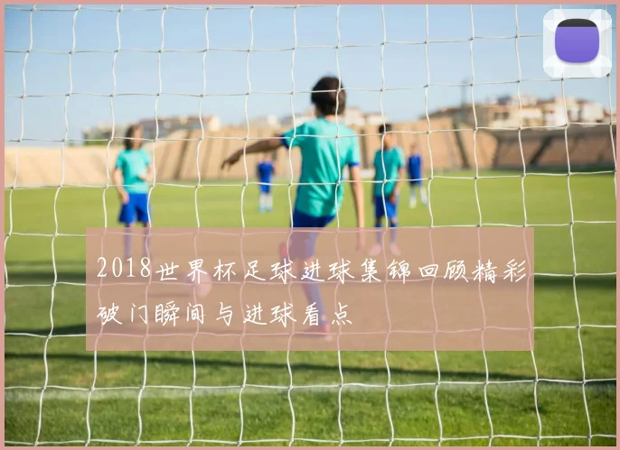 2018世界杯足球进球集锦回顾精彩破门瞬间与进球看点