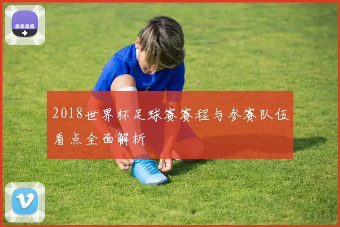 2018世界杯足球赛赛程与参赛队伍看点全面解析