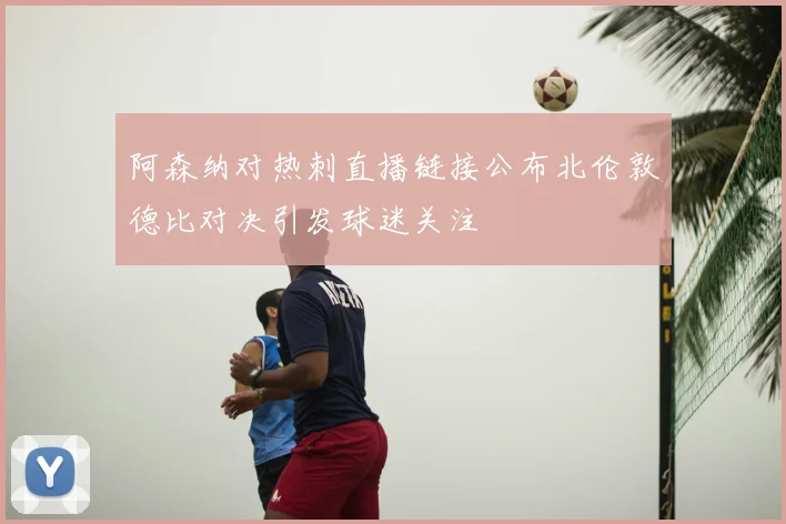 阿森纳对热刺直播链接公布北伦敦德比对决引发球迷关注