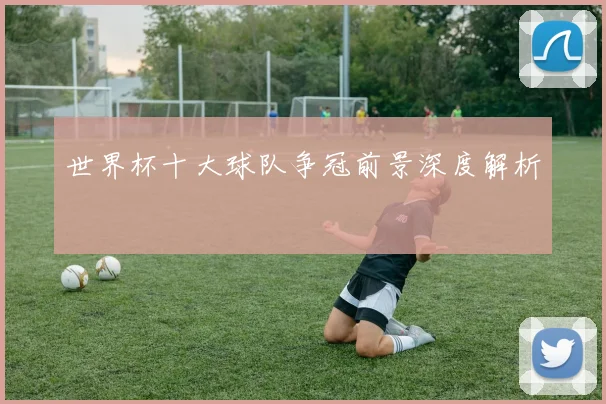 世界杯十大球队争冠前景深度解析