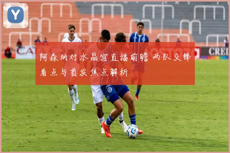 阿森纳对水晶宫直播前瞻 两队交锋看点与首发焦点解析