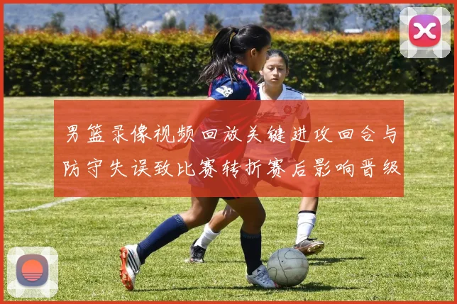 男篮录像视频回放关键进攻回合与防守失误致比赛转折赛后影响晋级形势