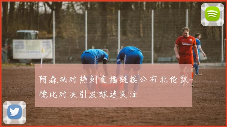 阿森纳对热刺直播链接公布北伦敦德比对决引发球迷关注